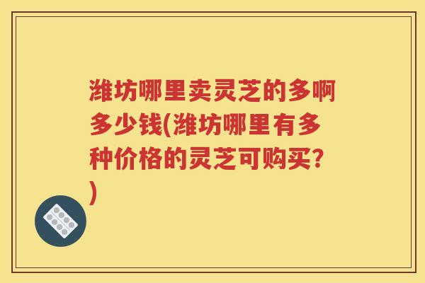 潍坊哪里卖灵芝的多啊多少钱(潍坊哪里有多种价格的灵芝可购买？)