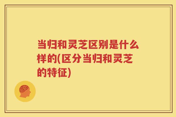 当归和灵芝区别是什么样的(区分当归和灵芝的特征)