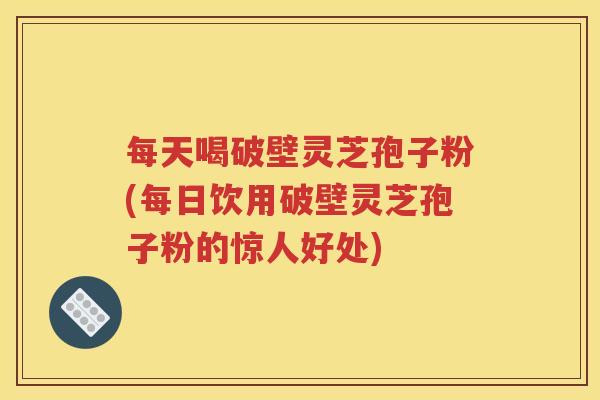每天喝破壁灵芝孢子粉(每日饮用破壁灵芝孢子粉的惊人好处)