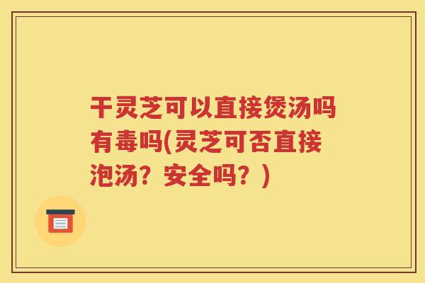干灵芝可以直接煲汤吗有毒吗(灵芝可否直接泡汤？安全吗？)