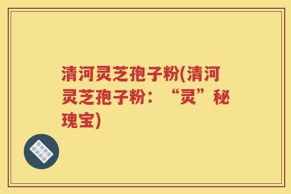 清河灵芝孢子粉(清河灵芝孢子粉：“灵”秘瑰宝)