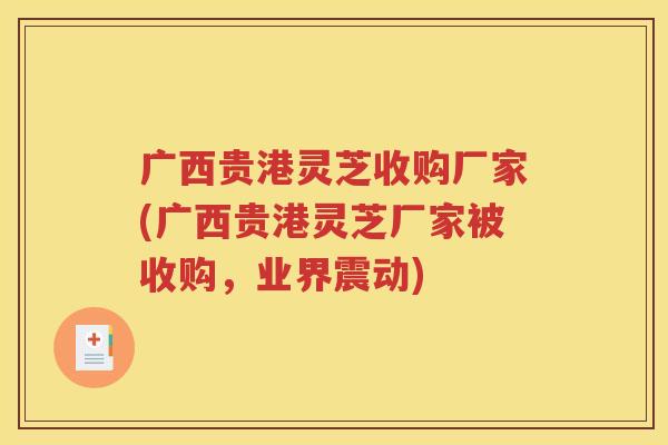 广西贵港灵芝收购厂家(广西贵港灵芝厂家被收购，业界震动)