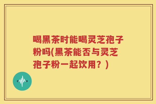 喝黑茶时能喝灵芝孢子粉吗(黑茶能否与灵芝孢子粉一起饮用？)