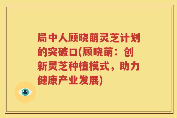 局中人顾晓萌灵芝计划的突破口(顾晓萌：创新灵芝种植模式，助力健康产业发展)