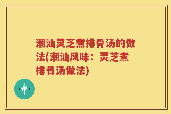 潮汕灵芝煮排骨汤的做法(潮汕风味：灵芝煮排骨汤做法)