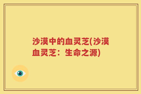 沙漠中的血灵芝(沙漠血灵芝：生命之源)