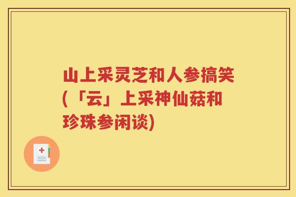 山上采灵芝和人参搞笑(「云」上采神仙菇和珍珠参闲谈)