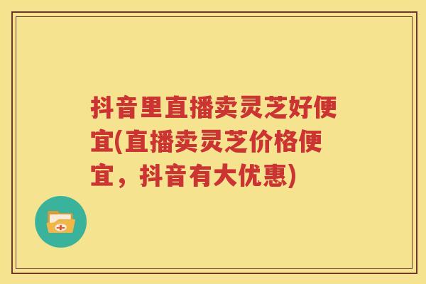抖音里直播卖灵芝好便宜(直播卖灵芝价格便宜，抖音有大优惠)
