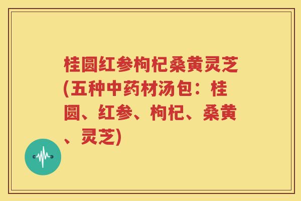 桂圆红参枸杞桑黄灵芝(五种中药材汤包：桂圆、红参、枸杞、桑黄、灵芝)
