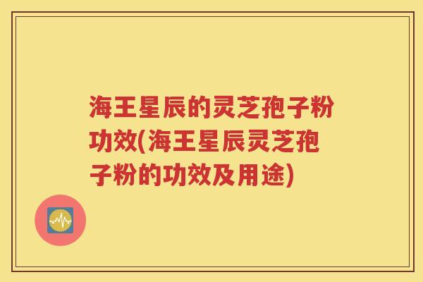 海王星辰的灵芝孢子粉功效(海王星辰灵芝孢子粉的功效及用途)
