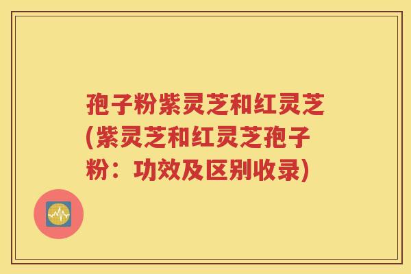 孢子粉紫灵芝和红灵芝(紫灵芝和红灵芝孢子粉：功效及区别收录)