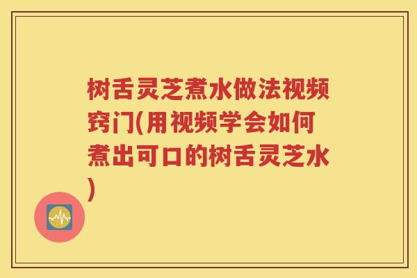 树舌灵芝煮水做法视频窍门(用视频学会如何煮出可口的树舌灵芝水)