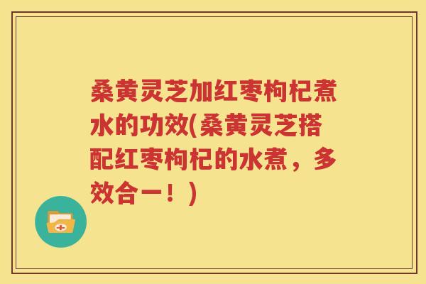 桑黄灵芝加红枣枸杞煮水的功效(桑黄灵芝搭配红枣枸杞的水煮，多效合一！)