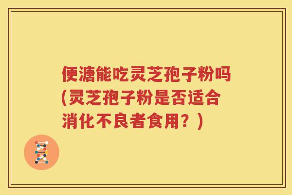 便溏能吃灵芝孢子粉吗(灵芝孢子粉是否适合消化不良者食用？)