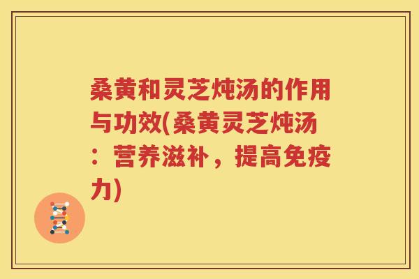桑黄和灵芝炖汤的作用与功效(桑黄灵芝炖汤：营养滋补，提高免疫力)