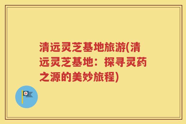 清远灵芝基地旅游(清远灵芝基地：探寻灵药之源的美妙旅程)