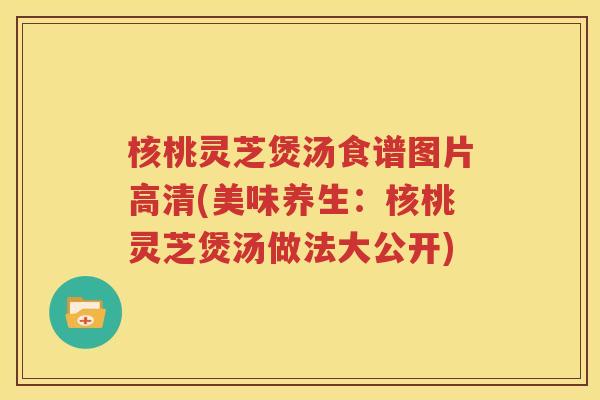 核桃灵芝煲汤食谱图片高清(美味养生：核桃灵芝煲汤做法大公开)