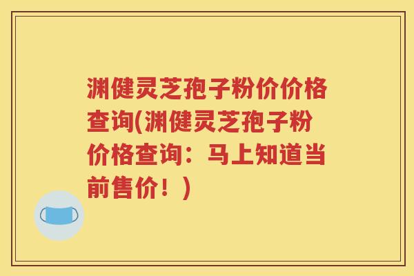 渊健灵芝孢子粉价价格查询(渊健灵芝孢子粉价格查询：马上知道当前售价！)