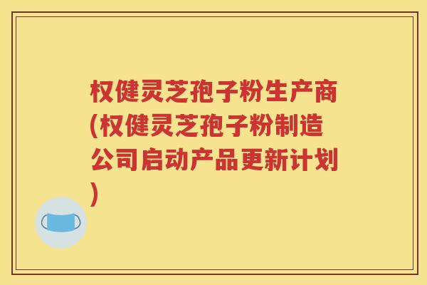 权健灵芝孢子粉生产商(权健灵芝孢子粉制造公司启动产品更新计划)