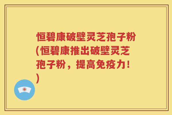 恒碧康破壁灵芝孢子粉(恒碧康推出破壁灵芝孢子粉，提高免疫力！)