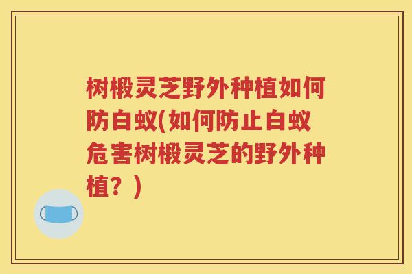 树椴灵芝野外种植如何防白蚁(如何防止白蚁危害树椴灵芝的野外种植？)