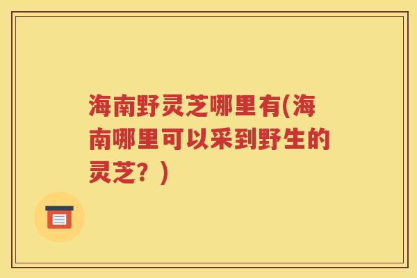 海南野灵芝哪里有(海南哪里可以采到野生的灵芝？)