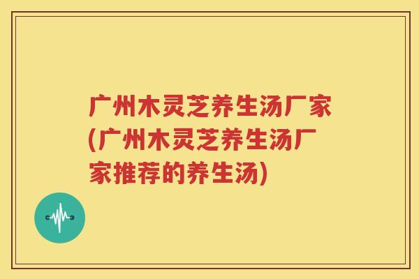 广州木灵芝养生汤厂家(广州木灵芝养生汤厂家推荐的养生汤)