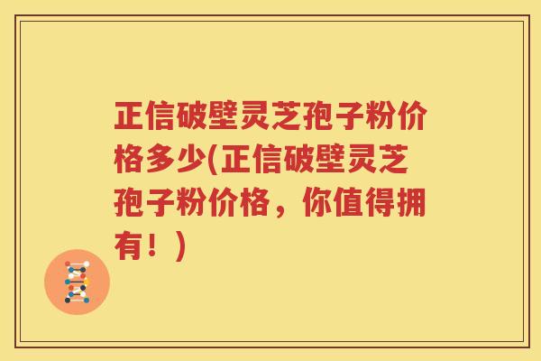 正信破壁灵芝孢子粉价格多少(正信破壁灵芝孢子粉价格，你值得拥有！)