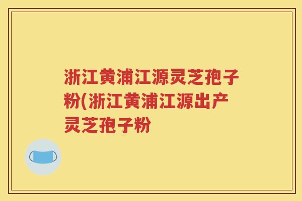 浙江黄浦江源灵芝孢子粉(浙江黄浦江源出产灵芝孢子粉