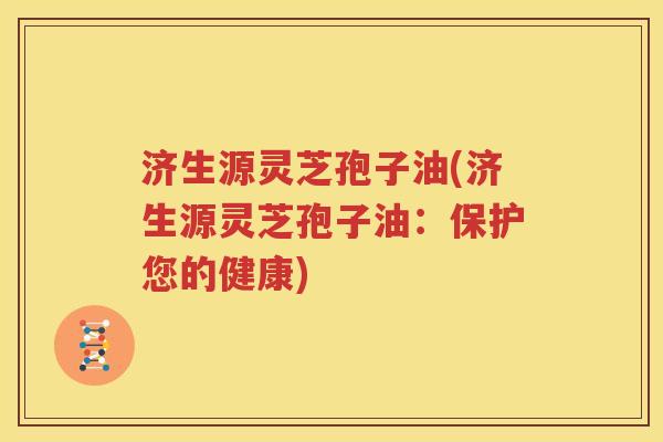 济生源灵芝孢子油(济生源灵芝孢子油：保护您的健康)