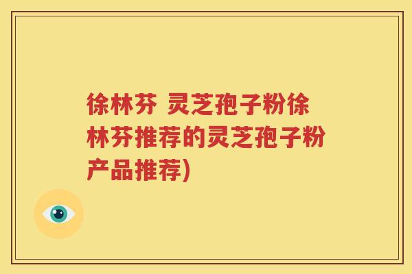 徐林芬 灵芝孢子粉徐林芬推荐的灵芝孢子粉产品推荐)