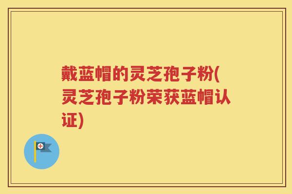 戴蓝帽的灵芝孢子粉(灵芝孢子粉荣获蓝帽认证)