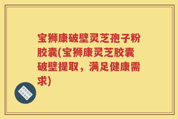 宝狮康破壁灵芝孢子粉胶囊(宝狮康灵芝胶囊破壁提取，满足健康需求)