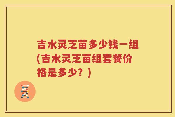 吉水灵芝苗多少钱一组(吉水灵芝苗组套餐价格是多少？)