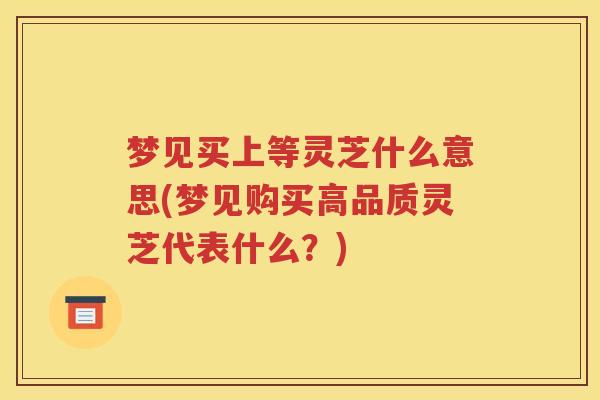 梦见买上等灵芝什么意思(梦见购买高品质灵芝代表什么？)