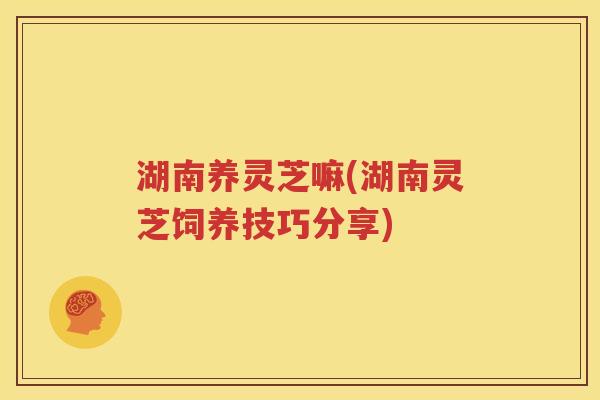 湖南养灵芝嘛(湖南灵芝饲养技巧分享)