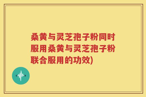 桑黄与灵芝孢子粉同时服用桑黄与灵芝孢子粉联合服用的功效)