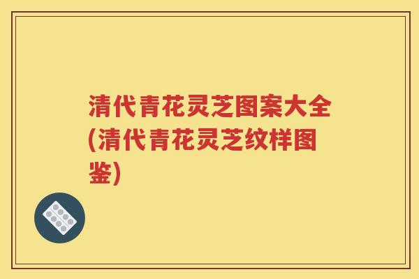清代青花灵芝图案大全(清代青花灵芝纹样图鉴)