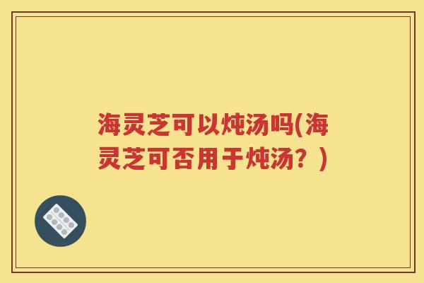 海灵芝可以炖汤吗(海灵芝可否用于炖汤？)