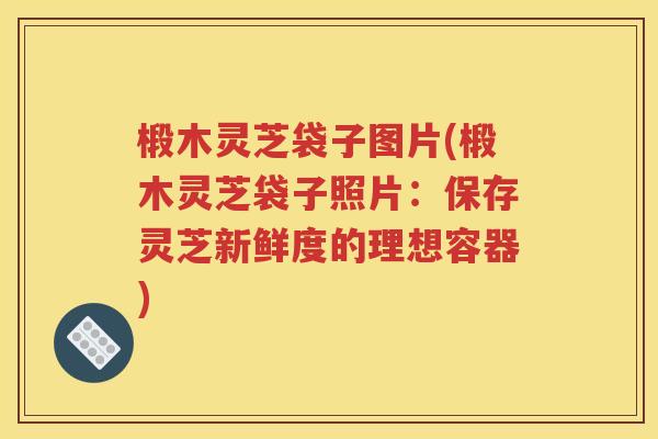 椴木灵芝袋子图片(椴木灵芝袋子照片：保存灵芝新鲜度的理想容器)