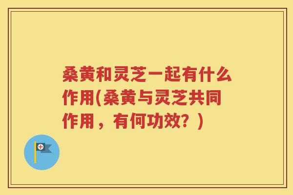 桑黄和灵芝一起有什么作用(桑黄与灵芝共同作用，有何功效？)