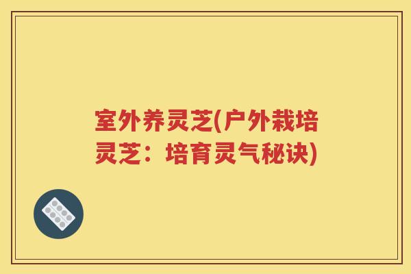 室外养灵芝(户外栽培灵芝：培育灵气秘诀)
