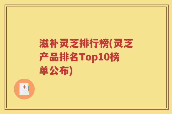 滋补灵芝排行榜(灵芝产品排名Top10榜单公布)