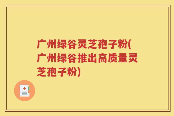 广州绿谷灵芝孢子粉(广州绿谷推出高质量灵芝孢子粉)