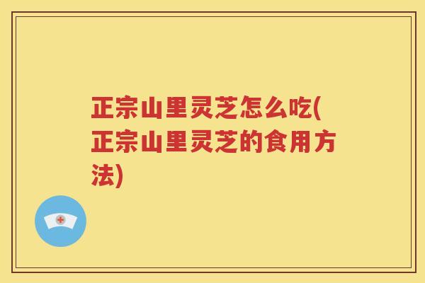 正宗山里灵芝怎么吃(正宗山里灵芝的食用方法)