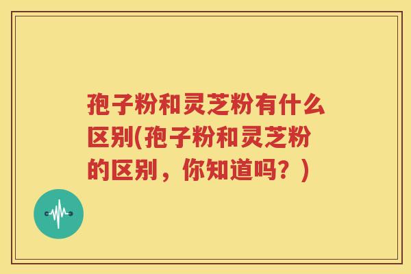 孢子粉和灵芝粉有什么区别(孢子粉和灵芝粉的区别，你知道吗？)