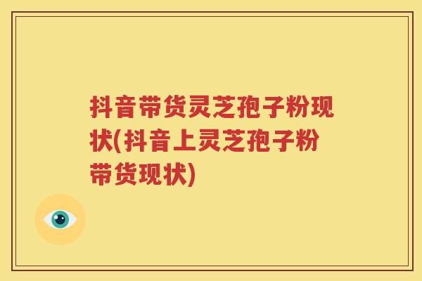 抖音带货灵芝孢子粉现状(抖音上灵芝孢子粉带货现状)