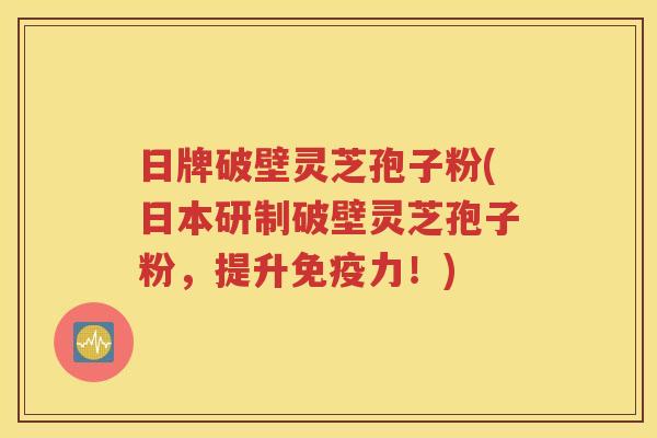 日牌破壁灵芝孢子粉(日本研制破壁灵芝孢子粉，提升免疫力！)
