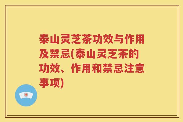 泰山灵芝茶功效与作用及禁忌(泰山灵芝茶的功效、作用和禁忌注意事项)