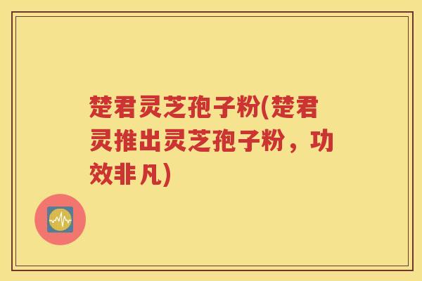 楚君灵芝孢子粉(楚君灵推出灵芝孢子粉，功效非凡)